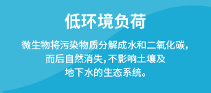 低环境负荷：微生物将污染物质分解成水和二氧化碳，而后自然消失，不影响土壤及地下水的生态系统。