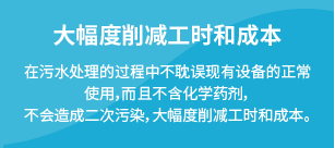 大幅度削减工时和成本：在污水处理的过程中不耽误现有设备的正常使用，而且不含化学药剂，不会造成二次污染，大幅度削减工时和成本。