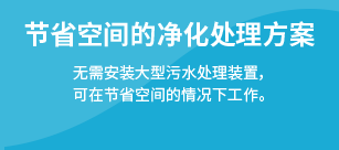 节省空间的净化处理方案：无需安装大型污水处理装置，可在节省空间的情况下工作。