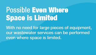 Possible Even Where Space is Limited With no need for large pieces of equipment, our wastewater services can be performed even where space is limited.