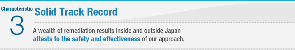 Characteristic 3 Solid Track Record A wealth of remediation results inside and outside Japan attests to the safety and effectiveness of our approach.