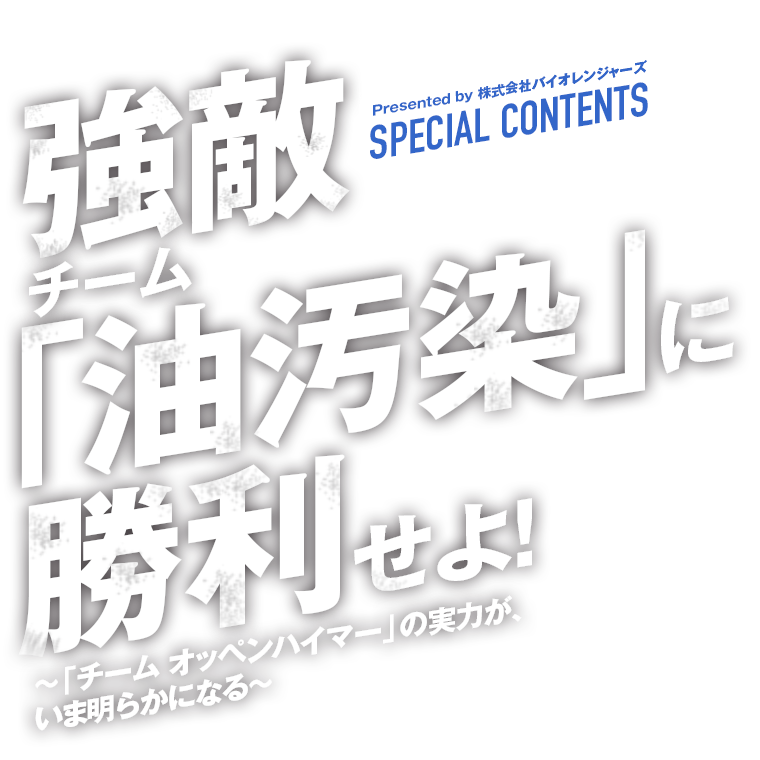 株式会社バイオレンジャーズ SPECIAL CONTENTS：強敵チーム「油汚染」に勝利せよ！　「チーム オッペンハイマー」の実力が、いま明らかになる！